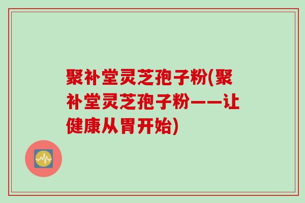聚补堂灵芝孢子粉(聚补堂灵芝孢子粉——让健康从胃开始)