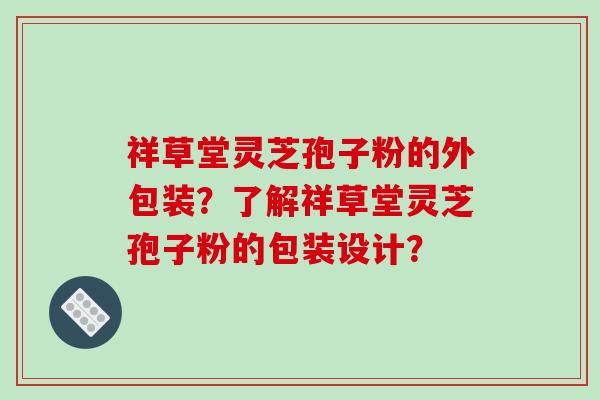 祥草堂灵芝孢子粉的外包装？了解祥草堂灵芝孢子粉的包装设计？