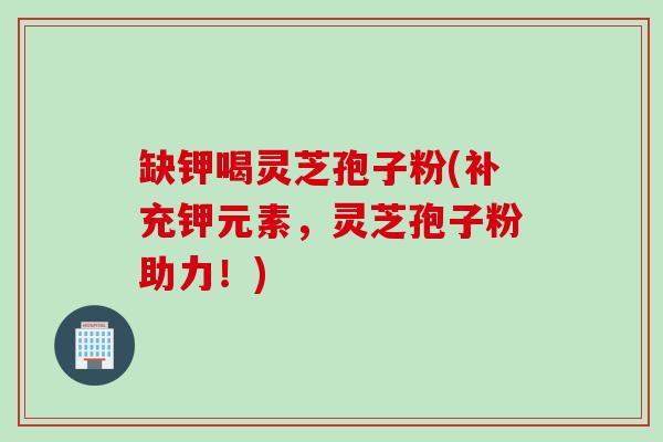 缺钾喝灵芝孢子粉(补充钾元素，灵芝孢子粉助力！)