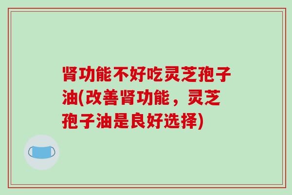 肾功能不好吃灵芝孢子油(改善肾功能，灵芝孢子油是良好选择)
