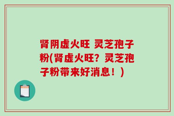 肾阴虚火旺 灵芝孢子粉(肾虚火旺？灵芝孢子粉带来好消息！)