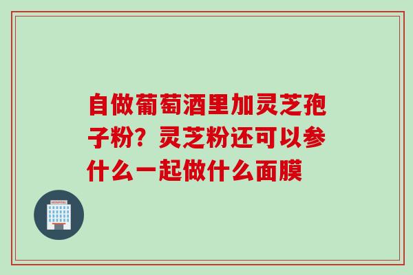 自做葡萄酒里加灵芝孢子粉？灵芝粉还可以参什么一起做什么面膜