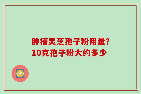 肿瘤灵芝孢子粉用量？10克孢子粉大约多少