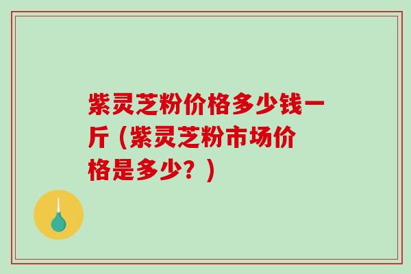 紫灵芝粉价格多少钱一斤 (紫灵芝粉市场价格是多少？)