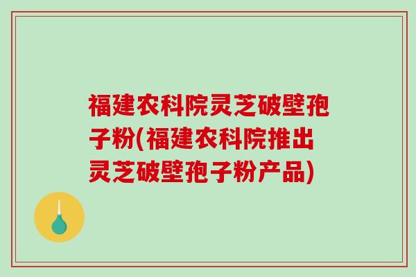 福建农科院灵芝破壁孢子粉(福建农科院推出灵芝破壁孢子粉产品)