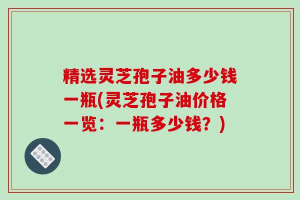 精选灵芝孢子油多少钱一瓶(灵芝孢子油价格一览：一瓶多少钱？)