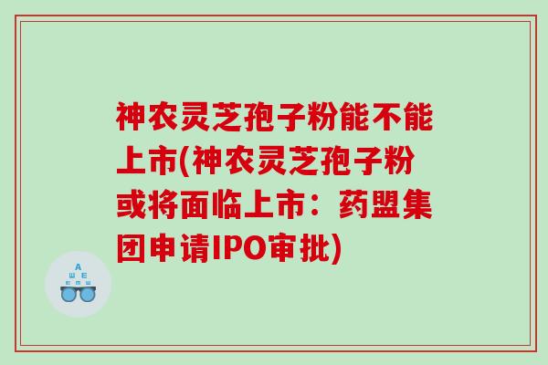 神农灵芝孢子粉能不能上市(神农灵芝孢子粉或将面临上市：药盟集团申请IPO审批)