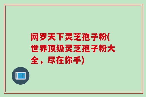 网罗天下灵芝孢子粉(世界顶级灵芝孢子粉大全，尽在你手)