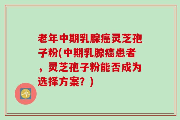 老年中期乳腺癌灵芝孢子粉(中期乳腺癌患者，灵芝孢子粉能否成为选择方案？)