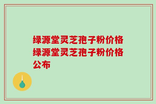 绿源堂灵芝孢子粉价格绿源堂灵芝孢子粉价格公布