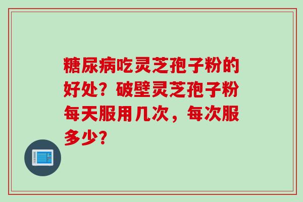 糖尿病吃灵芝孢子粉的好处？破壁灵芝孢子粉每天服用几次，每次服多少？