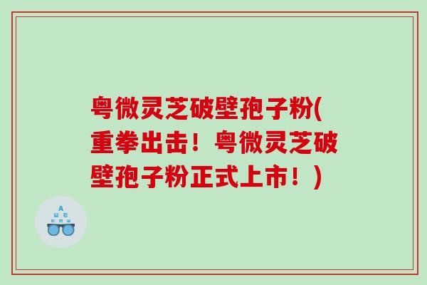粤微灵芝破壁孢子粉(重拳出击！粤微灵芝破壁孢子粉正式上市！)