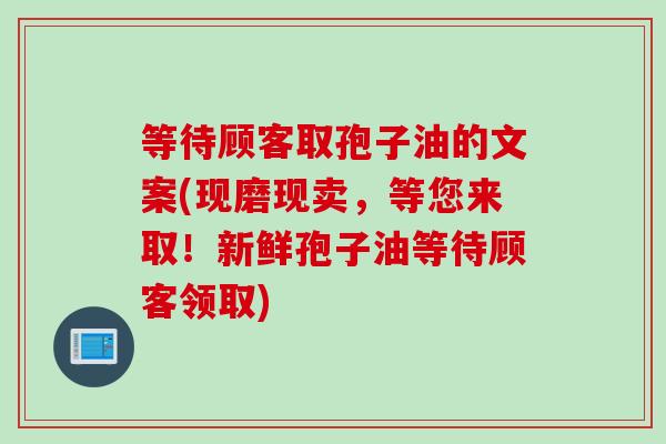 等待顾客取孢子油的文案(现磨现卖，等您来取！新鲜孢子油等待顾客领取)