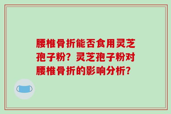 腰椎骨折能否食用灵芝孢子粉？灵芝孢子粉对腰椎骨折的影响分析？
