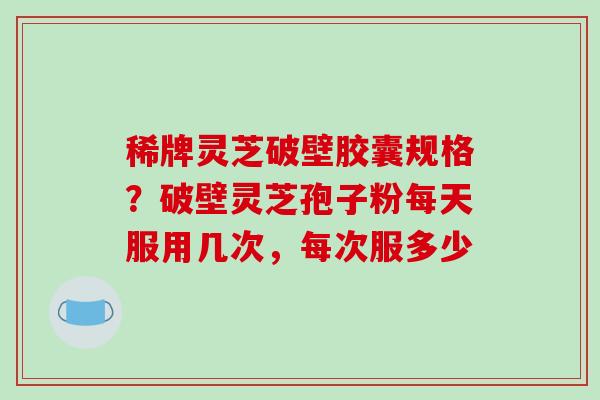 稀牌灵芝破壁胶囊规格？破壁灵芝孢子粉每天服用几次，每次服多少