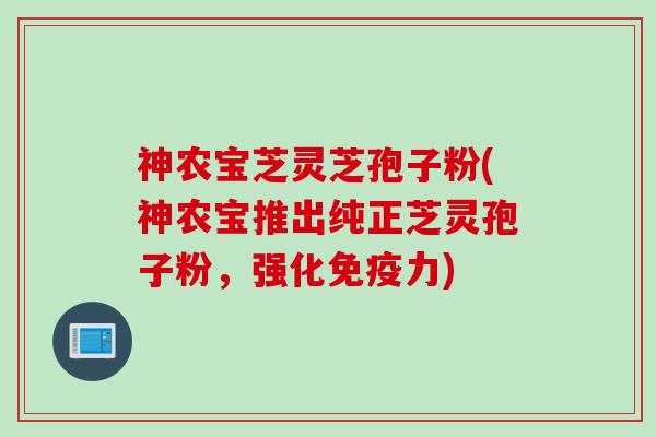 神农宝芝灵芝孢子粉(神农宝推出纯正芝灵孢子粉，强化免疫力)