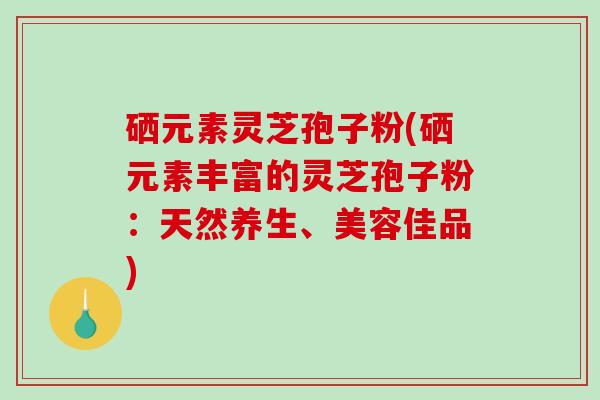 硒元素灵芝孢子粉(硒元素丰富的灵芝孢子粉：天然养生、美容佳品)