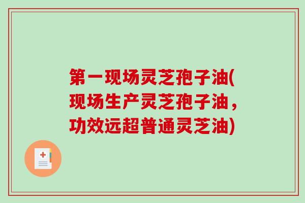 第一现场灵芝孢子油(现场生产灵芝孢子油，功效远超普通灵芝油)