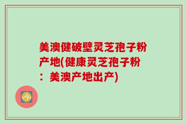 美澳健破壁灵芝孢子粉产地(健康灵芝孢子粉：美澳产地出产)