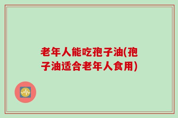 老年人能吃孢子油(孢子油适合老年人食用)
