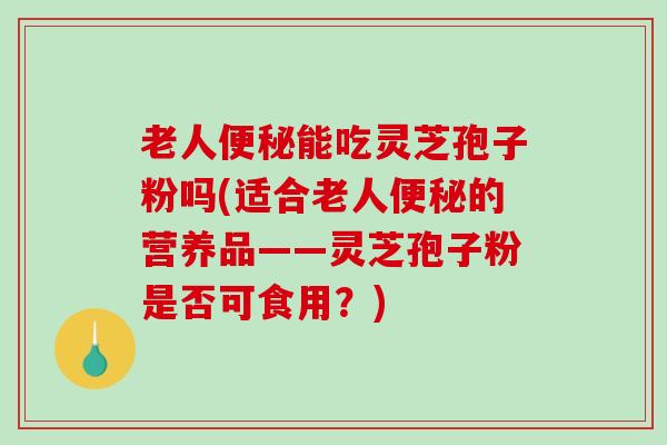 老人便秘能吃灵芝孢子粉吗(适合老人便秘的营养品——灵芝孢子粉是否可食用？)