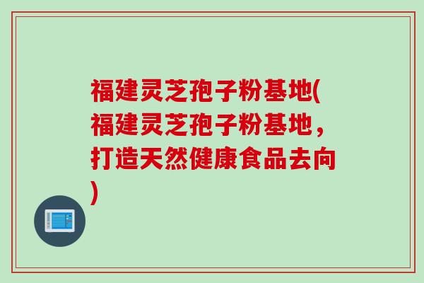 福建灵芝孢子粉基地(福建灵芝孢子粉基地，打造天然健康食品去向)