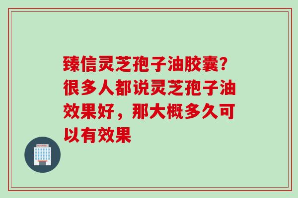 臻信灵芝孢子油胶囊？很多人都说灵芝孢子油效果好，那大概多久可以有效果