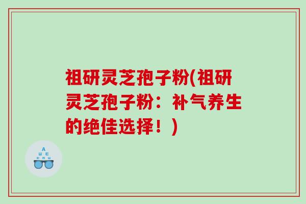 祖研灵芝孢子粉(祖研灵芝孢子粉：补气养生的绝佳选择！)