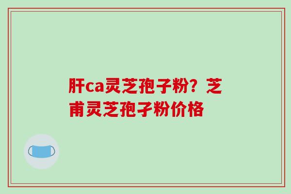 肝ca灵芝孢子粉？芝甫灵芝孢孑粉价格