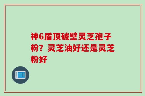 神6盾顶破壁灵芝孢子粉？灵芝油好还是灵芝粉好