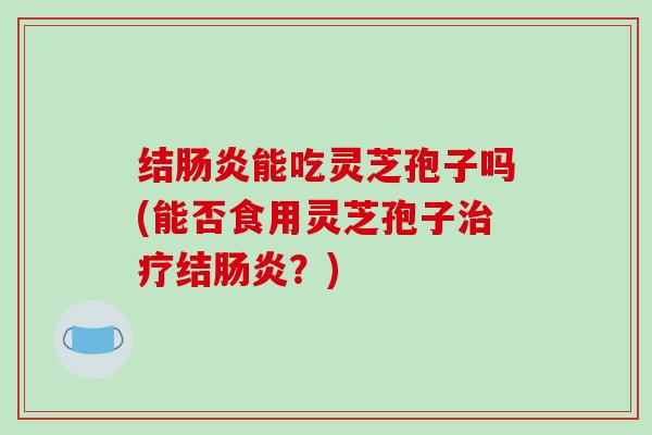 结肠炎能吃灵芝孢子吗(能否食用灵芝孢子治疗结肠炎？)