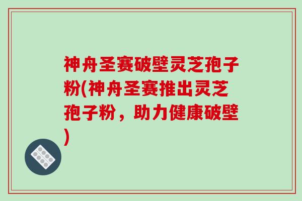 神舟圣赛破壁灵芝孢子粉(神舟圣赛推出灵芝孢子粉，助力健康破壁)