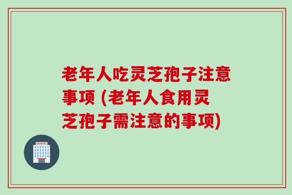 老年人吃灵芝孢子注意事项 (老年人食用灵芝孢子需注意的事项)