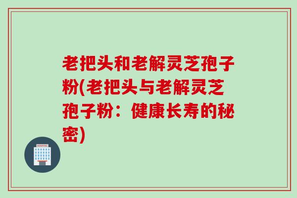 老把头和老解灵芝孢子粉(老把头与老解灵芝孢子粉：健康长寿的秘密)
