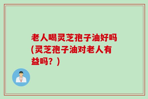 老人喝灵芝孢子油好吗(灵芝孢子油对老人有益吗？)