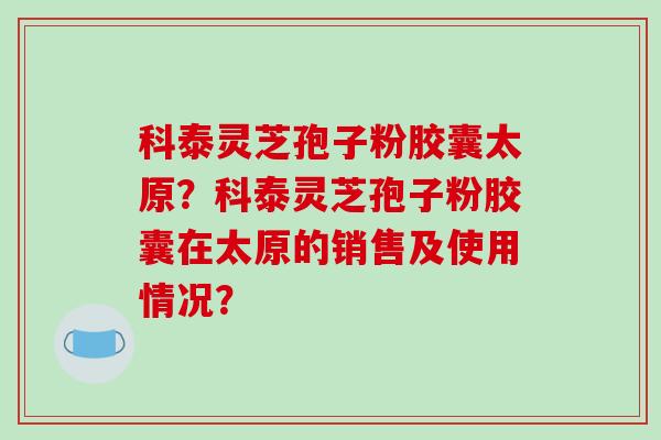 科泰灵芝孢子粉胶囊太原？科泰灵芝孢子粉胶囊在太原的销售及使用情况？