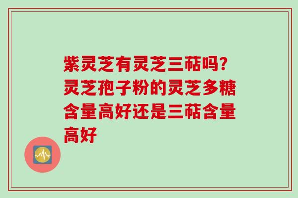 紫灵芝有灵芝三萜吗？灵芝孢子粉的灵芝多糖含量高好还是三萜含量高好