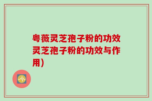 粤薇灵芝孢子粉的功效灵芝孢子粉的功效与作用)