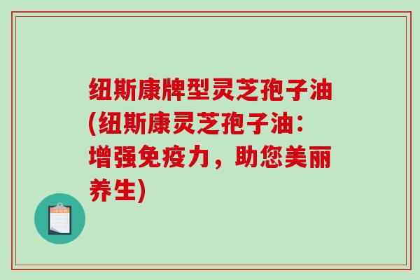 纽斯康牌型灵芝孢子油(纽斯康灵芝孢子油：增强免疫力，助您美丽养生)