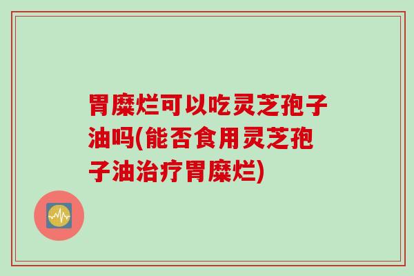 胃糜烂可以吃灵芝孢子油吗(能否食用灵芝孢子油治疗胃糜烂)