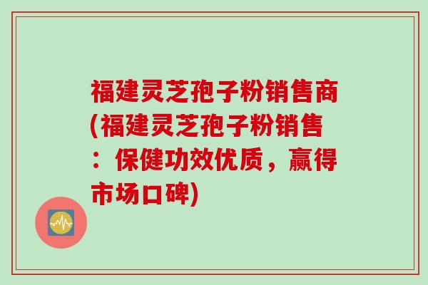 福建灵芝孢子粉销售商(福建灵芝孢子粉销售：保健功效优质，赢得市场口碑)
