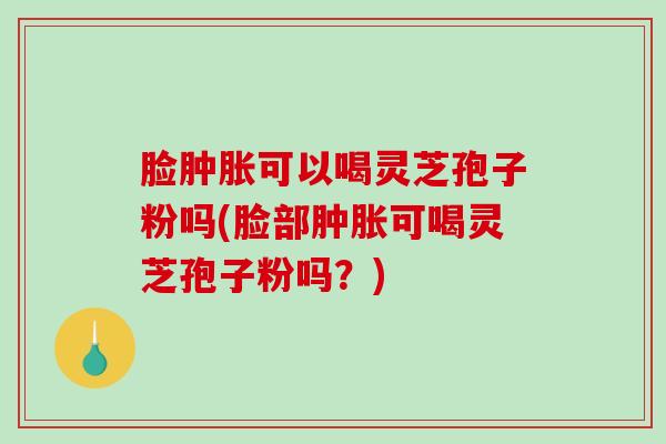 脸肿胀可以喝灵芝孢子粉吗(脸部肿胀可喝灵芝孢子粉吗?) 脸肿胀可以喝灵芝孢子粉吗(脸部肿胀可喝灵芝孢子粉吗?)