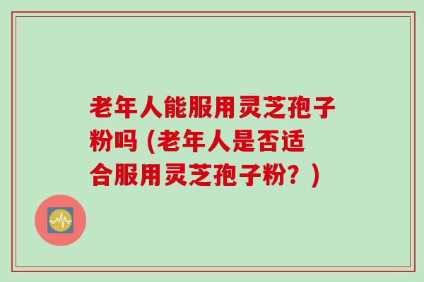 老年人能服用灵芝孢子粉吗 (老年人是否适合服用灵芝孢子粉?) 老年人能服用灵芝孢子粉吗 (老年人是否适合服用灵芝孢子粉?)