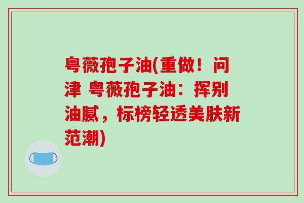 粤薇孢子油(重做！问津 粤薇孢子油：挥别油腻，标榜轻透美肤新范潮)