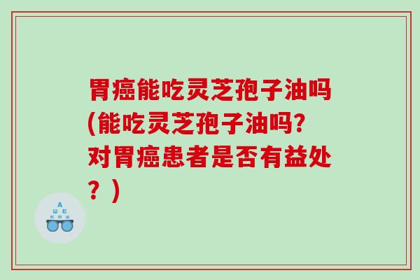 胃癌能吃灵芝孢子油吗(能吃灵芝孢子油吗？对胃癌患者是否有益处？)