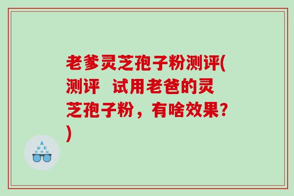 老爹灵芝孢子粉测评(测评  试用老爸的灵芝孢子粉，有啥效果？)