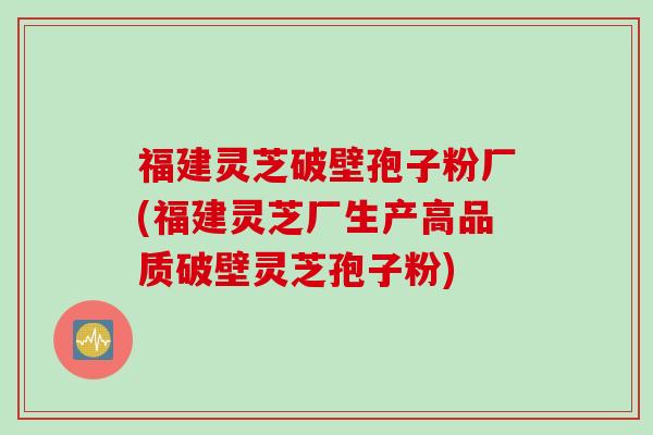 福建灵芝破壁孢子粉厂(福建灵芝厂生产高品质破壁灵芝孢子粉)
