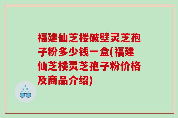 福建仙芝楼破壁灵芝孢子粉多少钱一盒(福建仙芝楼灵芝孢子粉价格及商品介绍)