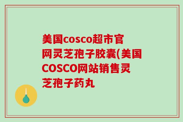 美国cosco超市官网灵芝孢子胶囊(美国COSCO网站销售灵芝孢子药丸