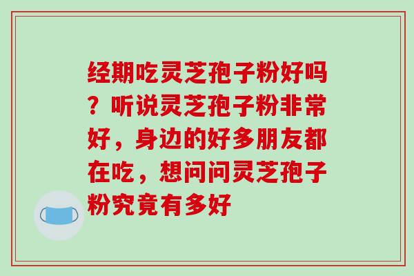 经期吃灵芝孢子粉好吗?听说灵芝孢子粉非常好,身边的好多朋友都在吃,想问问灵芝孢子粉究竟有多好 经期吃灵芝孢子粉好吗?听说灵芝孢子粉非常好,身边的好多朋友都在吃,想问问灵芝孢子粉究竟有多好